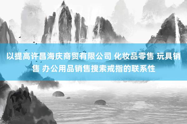 以提高许昌海庆商贸有限公司 化妆品零售 玩具销售 办公用品销售搜索戒指的联系性