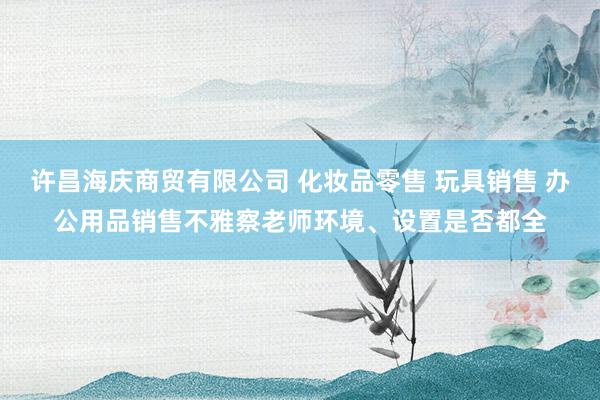 许昌海庆商贸有限公司 化妆品零售 玩具销售 办公用品销售不雅察老师环境、设置是否都全