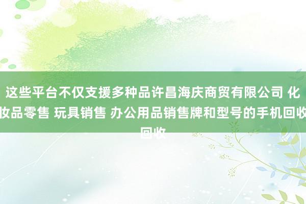 这些平台不仅支援多种品许昌海庆商贸有限公司 化妆品零售 玩具销售 办公用品销售牌和型号的手机回收